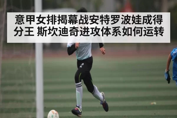 意甲女排揭幕战安特罗波娃成得分王 斯坎迪奇进攻体系如何运转